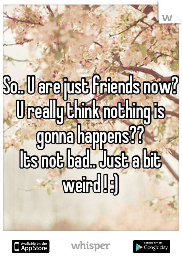 So.. U are just friends now?
U really think nothing is gonna happens??
Its not bad.. Just a bit weird ! :)