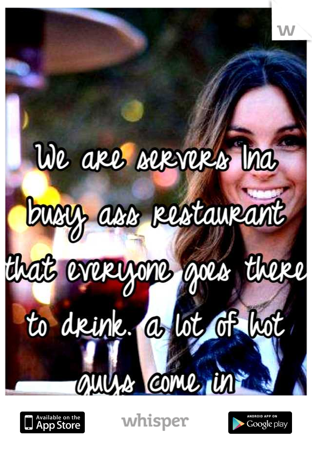 We are servers Ina busy ass restaurant that everyone goes there to drink. a lot of hot guys come in