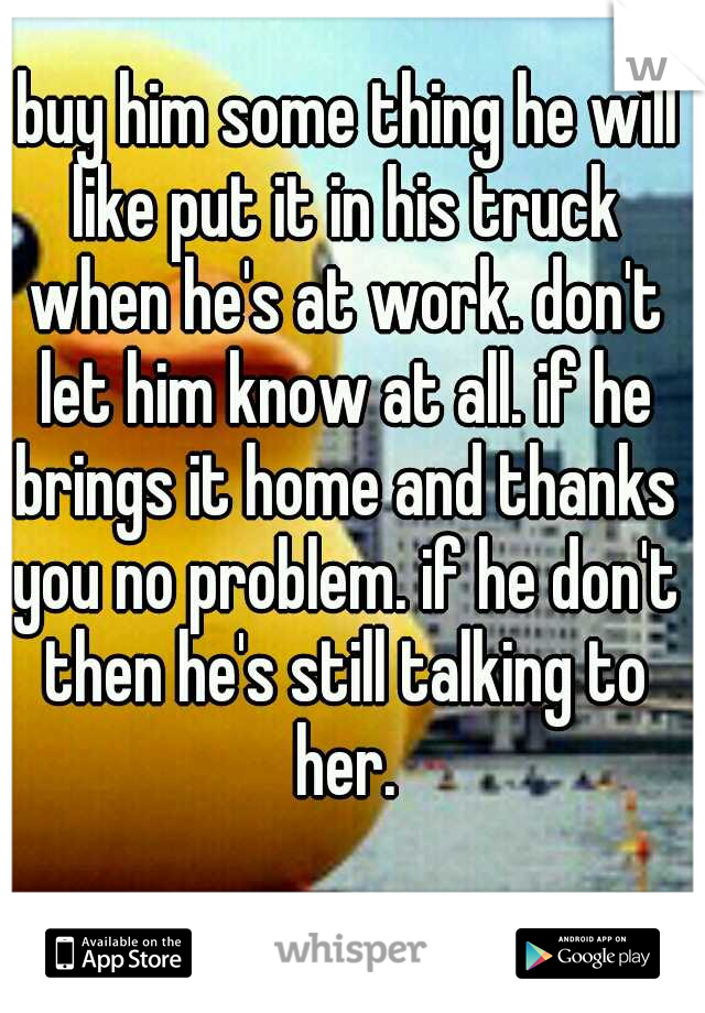  buy him some thing he will like put it in his truck when he's at work. don't let him know at all. if he brings it home and thanks you no problem. if he don't then he's still talking to her.