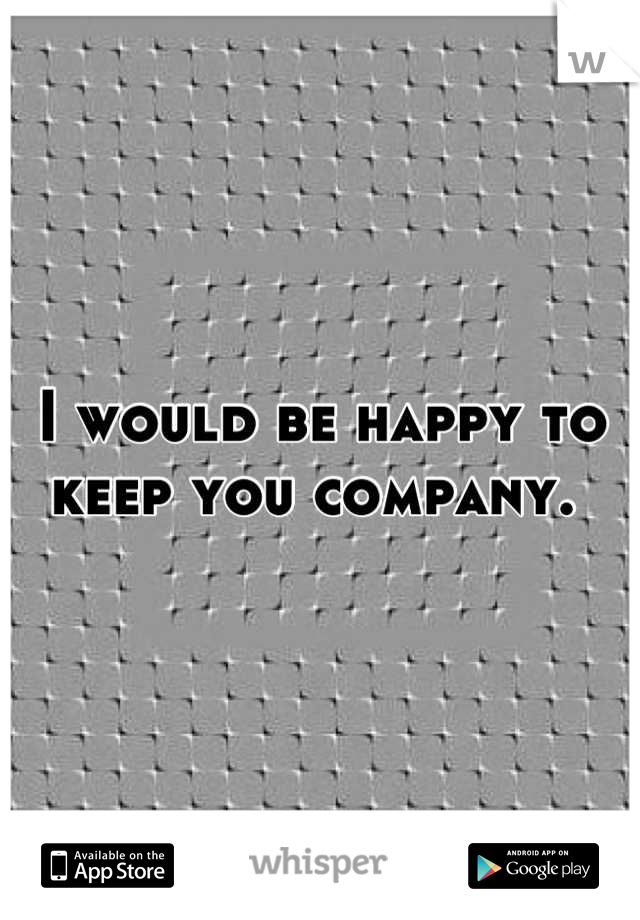 I would be happy to keep you company. 
