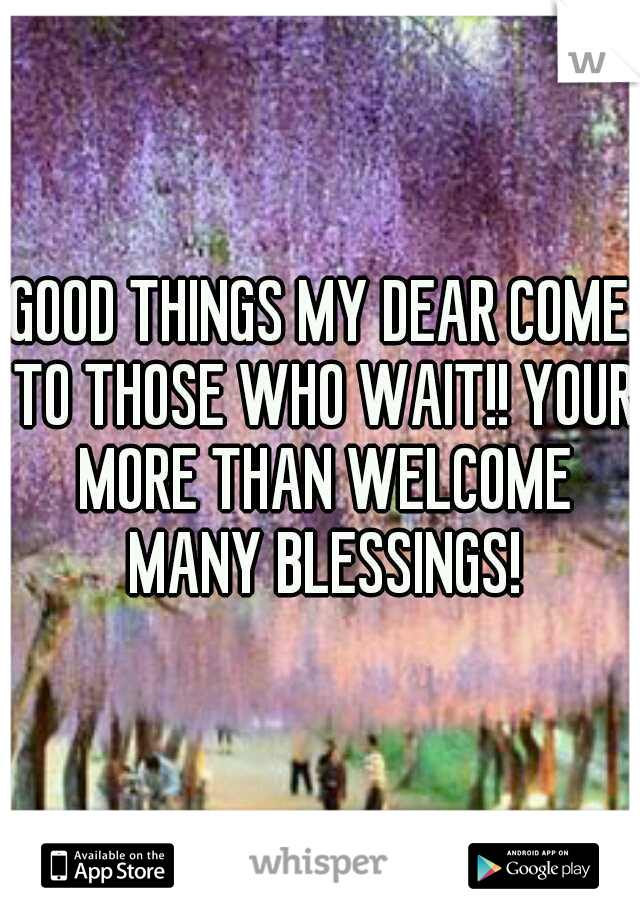 GOOD THINGS MY DEAR COME TO THOSE WHO WAIT!! YOUR MORE THAN WELCOME MANY BLESSINGS!