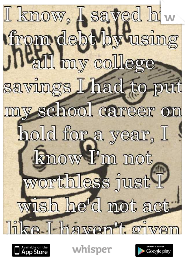 I know, I saved him from debt by using all my college savings I had to put my school career on hold for a year, I know I'm not worthless just I wish he'd not act like I haven't given things up for him