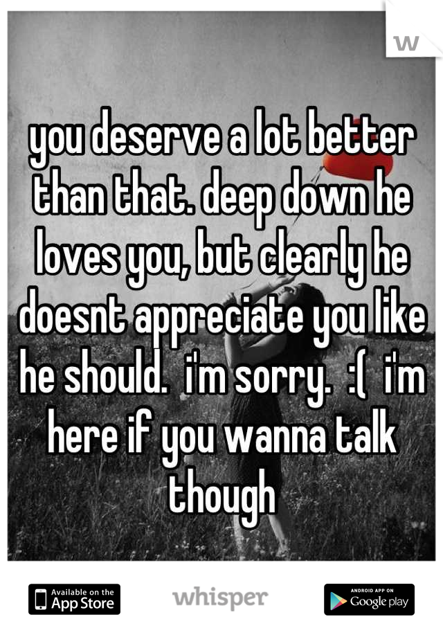 you deserve a lot better than that. deep down he loves you, but clearly he doesnt appreciate you like he should.  i'm sorry.  :(  i'm here if you wanna talk though