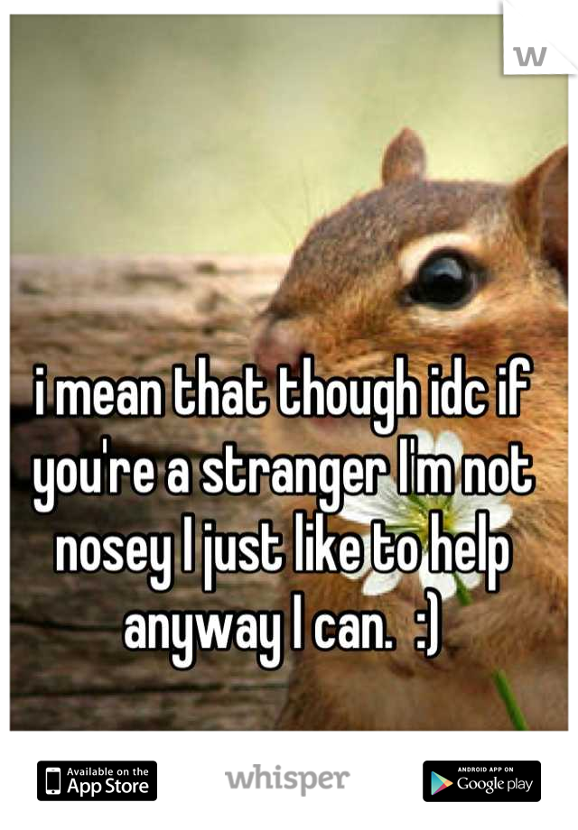 i mean that though idc if you're a stranger I'm not nosey I just like to help anyway I can.  :)