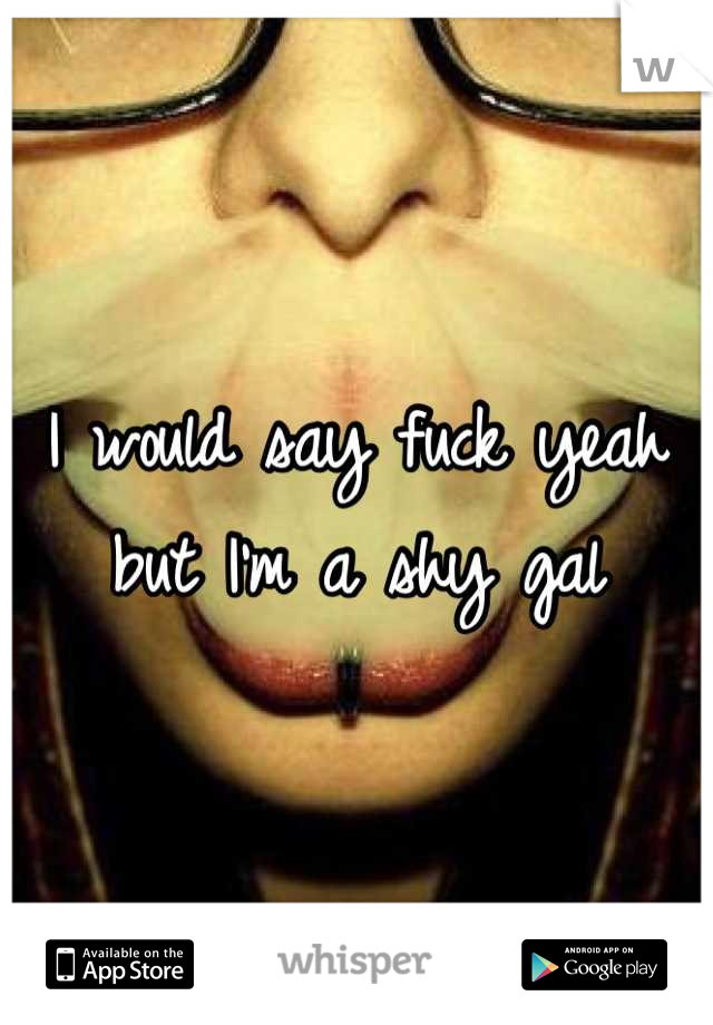 I would say fuck yeah but I'm a shy gal
