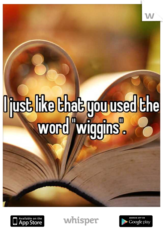 I just like that you used the word "wiggins".