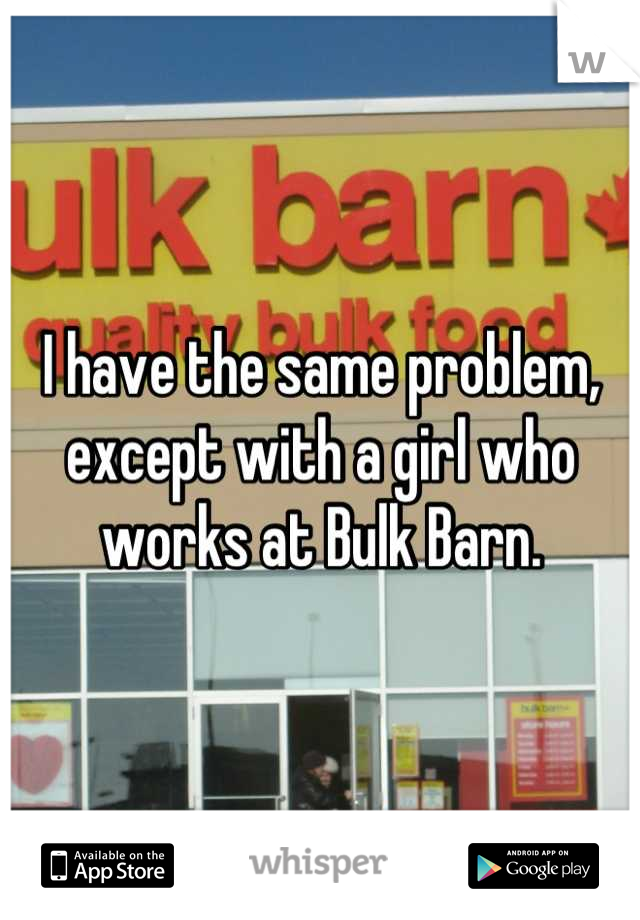 I have the same problem, except with a girl who works at Bulk Barn.