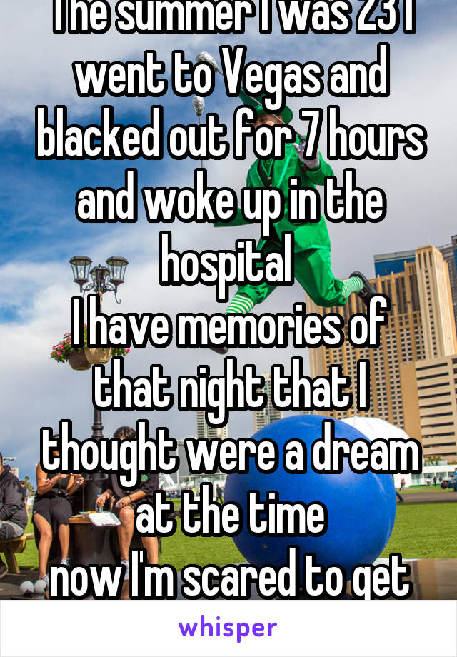 The summer I was 23 I went to Vegas and blacked out for 7 hours and woke up in the hospital 
I have memories of that night that I thought were a dream at the time
now I'm scared to get drunk in Vegas 