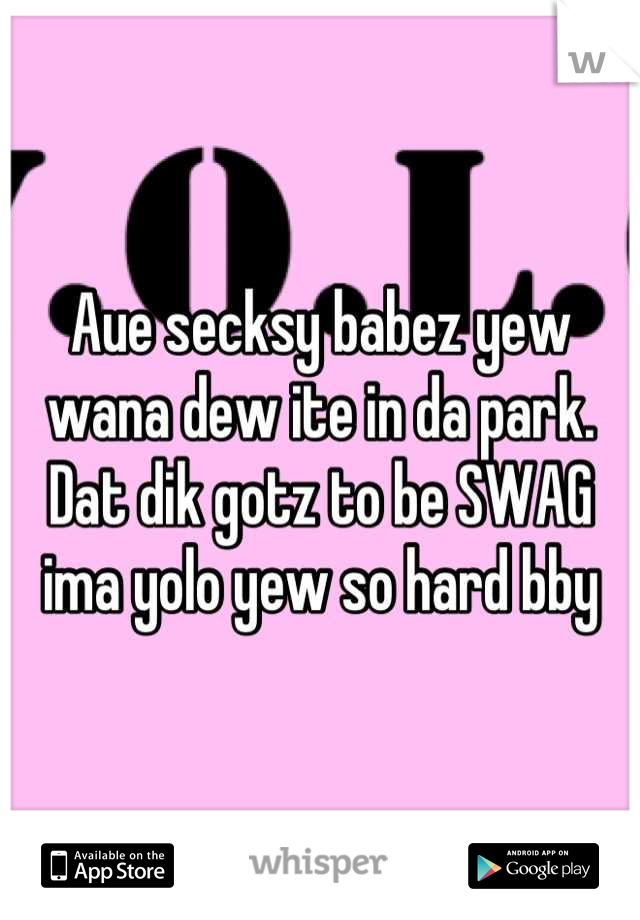 Aue secksy babez yew wana dew ite in da park. Dat dik gotz to be SWAG
ima yolo yew so hard bby