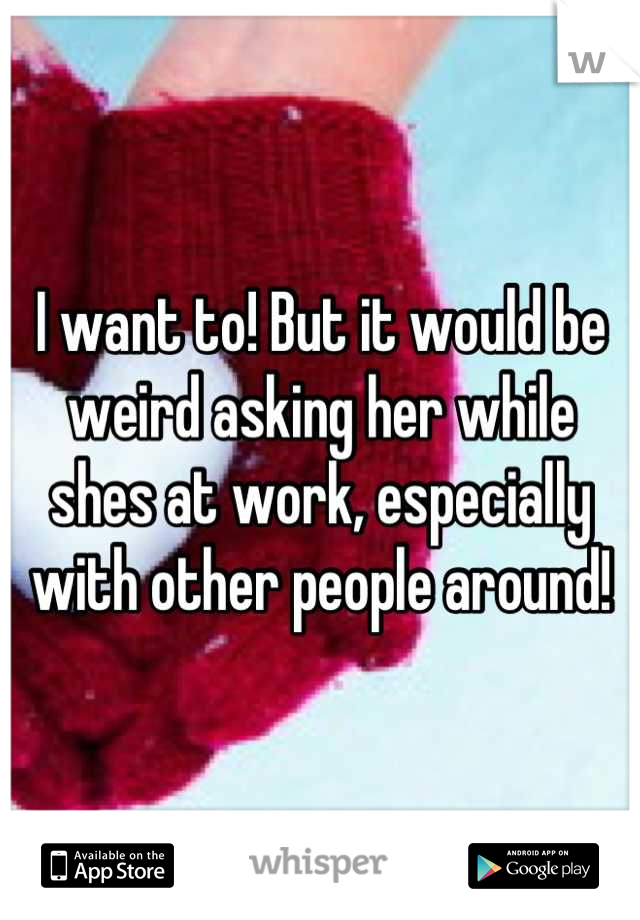 I want to! But it would be weird asking her while shes at work, especially with other people around!