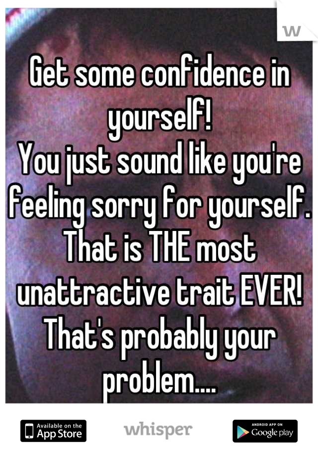 Get some confidence in yourself! 
You just sound like you're feeling sorry for yourself.
That is THE most unattractive trait EVER!
That's probably your problem....