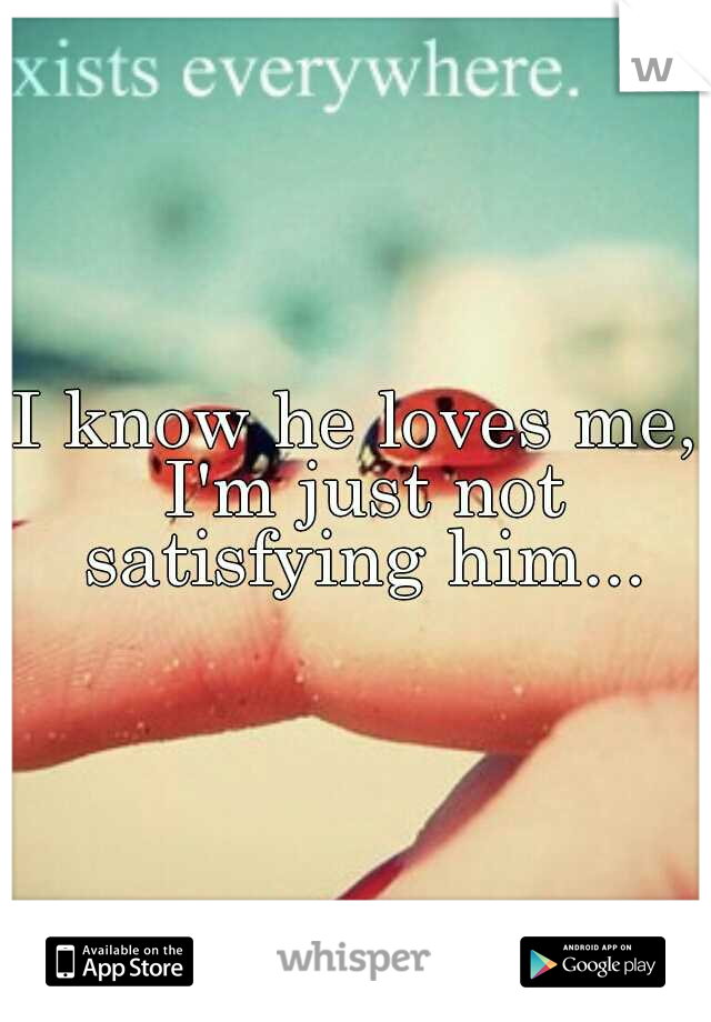 I know he loves me, I'm just not satisfying him...