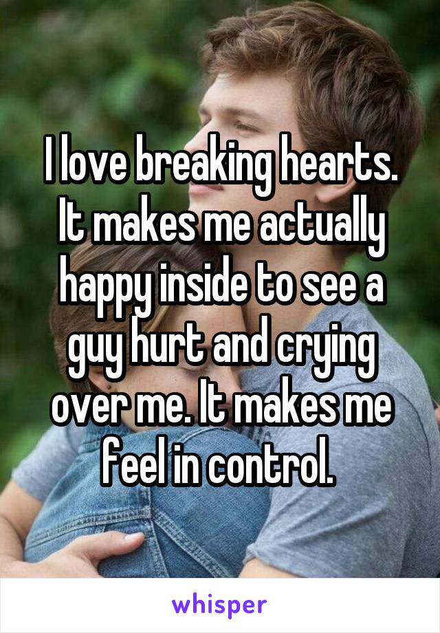 I love breaking hearts. It makes me actually happy inside to see a guy hurt and crying over me. It makes me feel in control. 