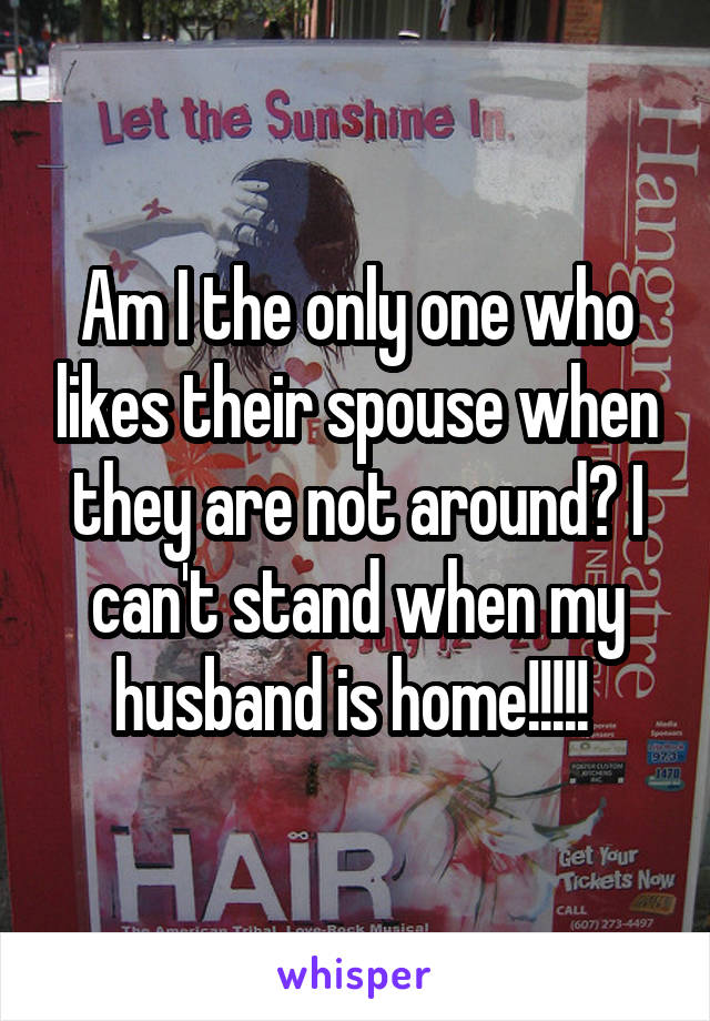 Am I the only one who likes their spouse when they are not around? I can't stand when my husband is home!!!!! 