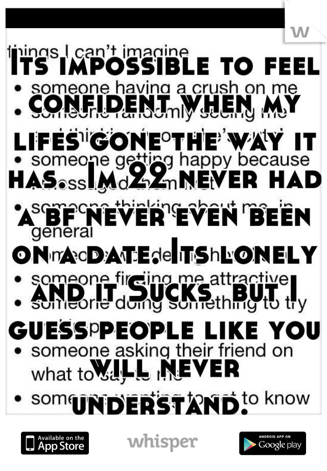 Its impossible to feel confident when my lifes gone the way it has.  Im 22 never had a bf never even been on a date. Its lonely and it Sucks  but I guess people like you will never understand. 
