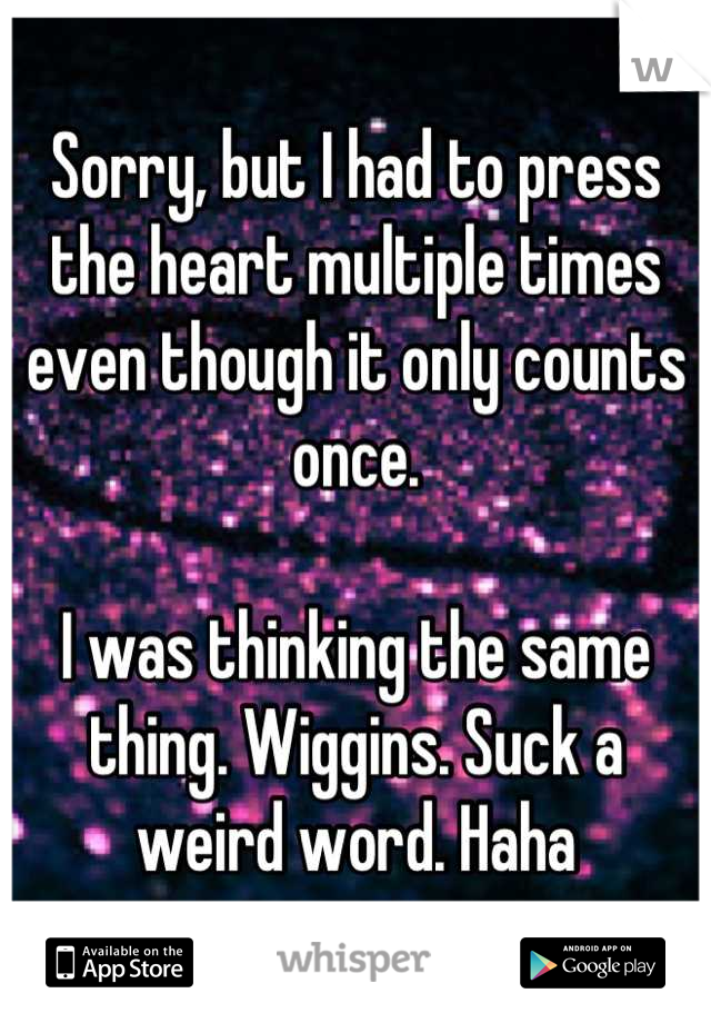 Sorry, but I had to press the heart multiple times even though it only counts once. 

I was thinking the same thing. Wiggins. Suck a weird word. Haha