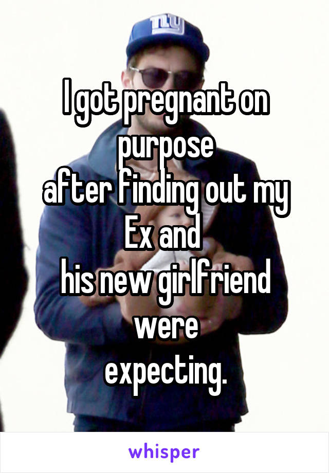 I got pregnant on purpose
after finding out my Ex and 
his new girlfriend were
expecting.