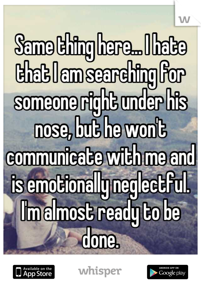 Same thing here... I hate that I am searching for someone right under his nose, but he won't communicate with me and is emotionally neglectful. I'm almost ready to be done.