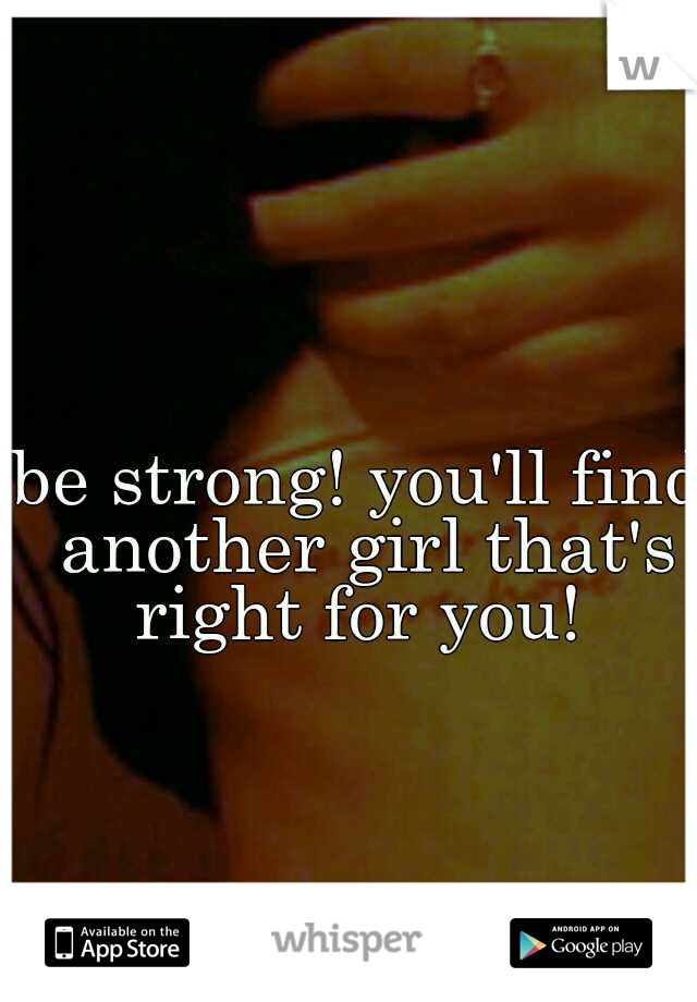 be strong! you'll find another girl that's right for you! 