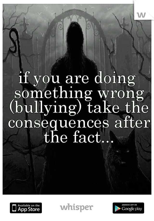 if you are doing something wrong (bullying) take the consequences after the fact...