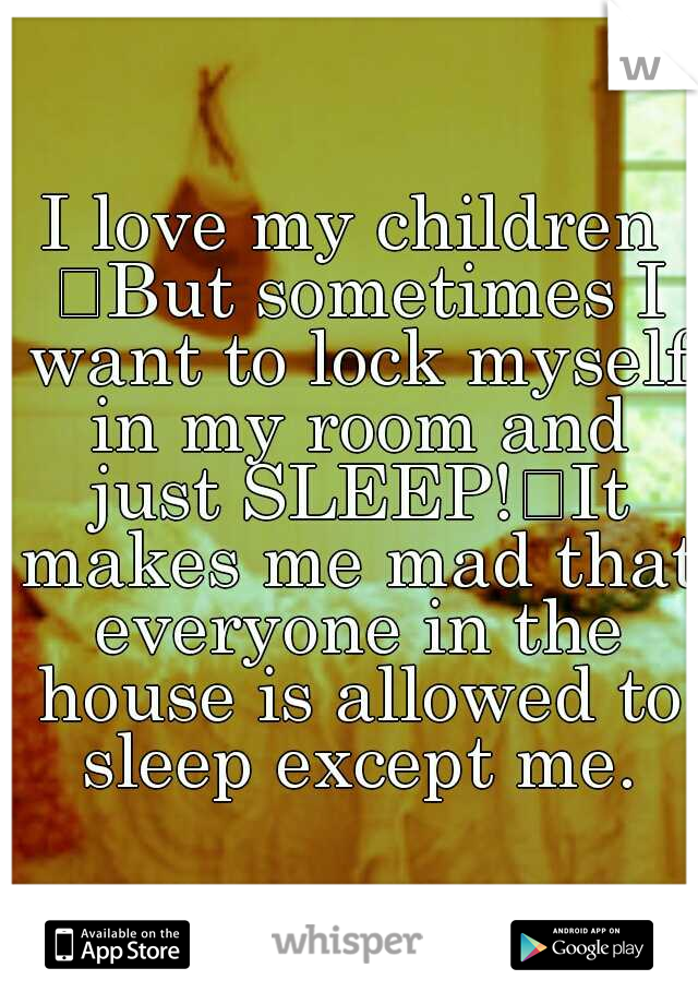 I love my children 
But sometimes I want to lock myself in my room and just SLEEP!
It makes me mad that everyone in the house is allowed to sleep except me.