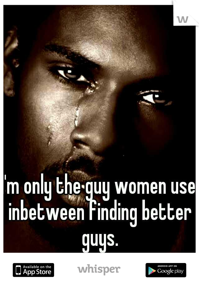 I'm only the guy women use inbetween finding better guys.