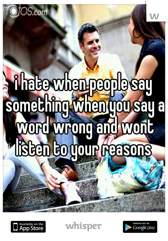 i hate when people say something when you say a word wrong and wont listen to your reasons 