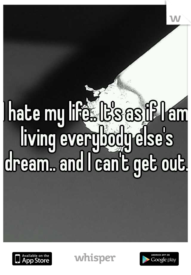 I hate my life.. It's as if I am living everybody else's dream.. and I can't get out..