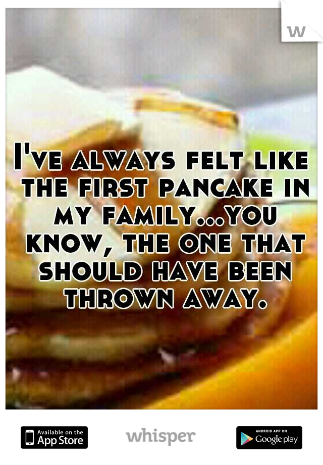 I've always felt like the first pancake in my family...you know, the one that should have been thrown away.