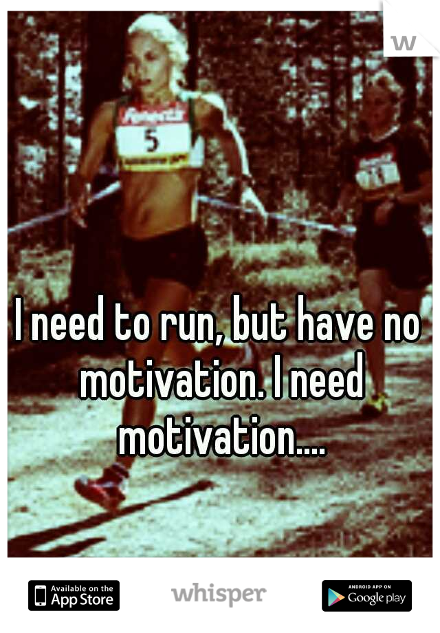 I need to run, but have no motivation. I need motivation....