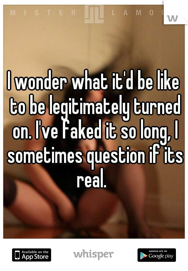I wonder what it'd be like to be legitimately turned on. I've faked it so long, I sometimes question if its real.  
