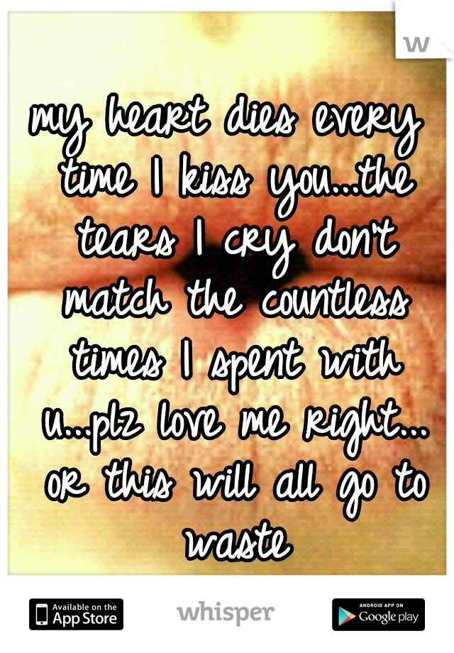 my heart dies every time I kiss you...the tears I cry don't match the countless times I spent with u...plz love me right... or this will all go to waste