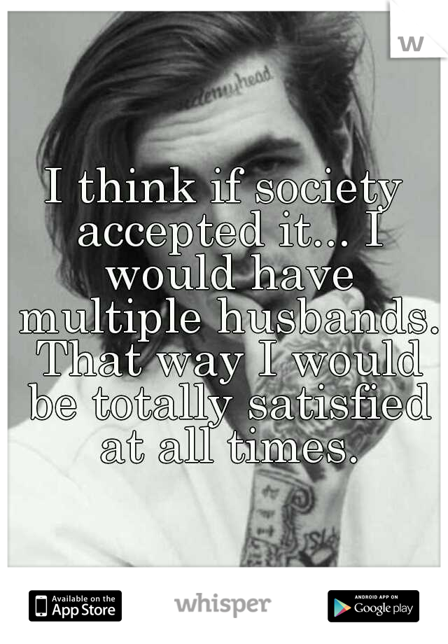 I think if society accepted it... I would have multiple husbands. That way I would be totally satisfied at all times.