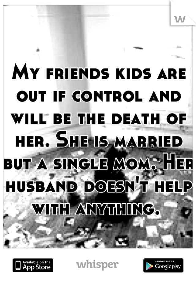 My friends kids are out if control and will be the death of her. She is married but a single mom. Her husband doesn't help with anything. 