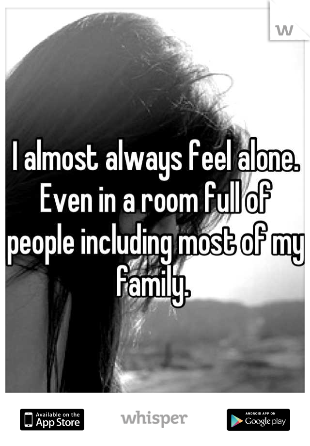 I almost always feel alone. Even in a room full of people including most of my family. 