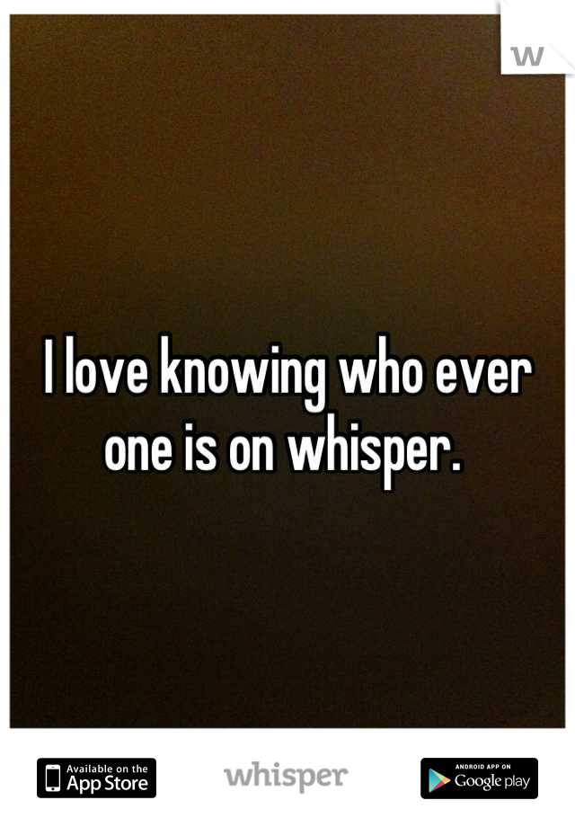 I love knowing who ever one is on whisper. 