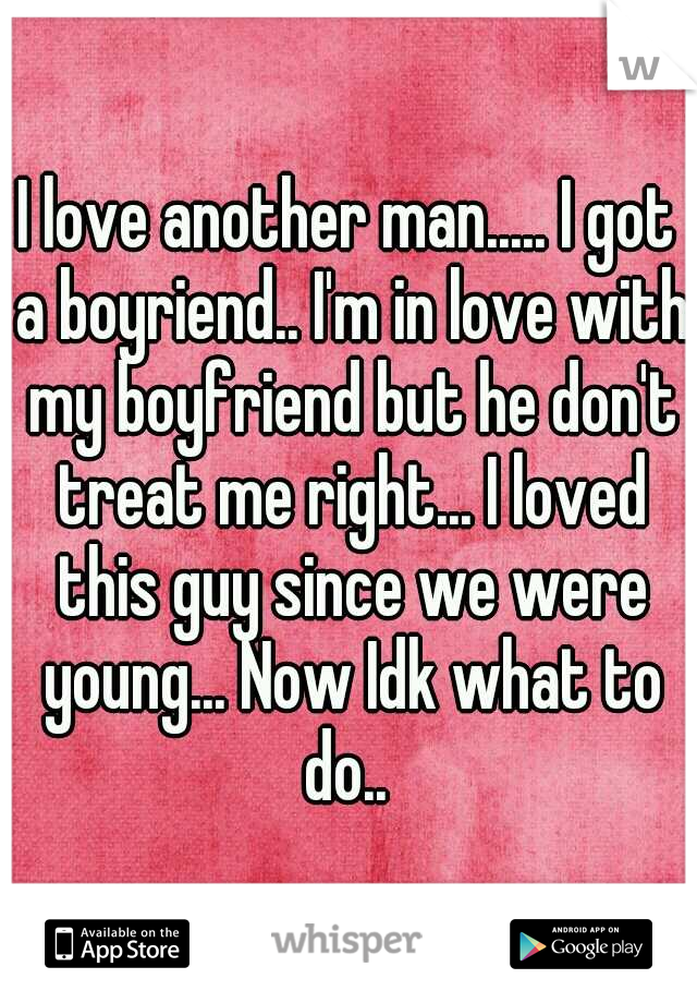 I love another man..... I got a boyriend.. I'm in love with my boyfriend but he don't treat me right... I loved this guy since we were young... Now Idk what to do.. 
