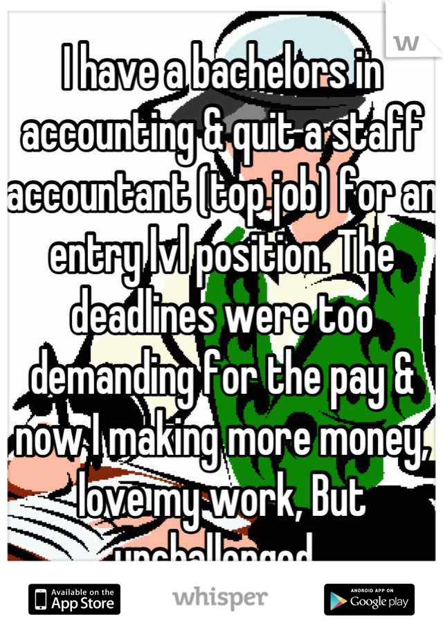 I have a bachelors in accounting & quit a staff accountant (top job) for an entry lvl position. The deadlines were too demanding for the pay & now I making more money, love my work, But unchallenged  