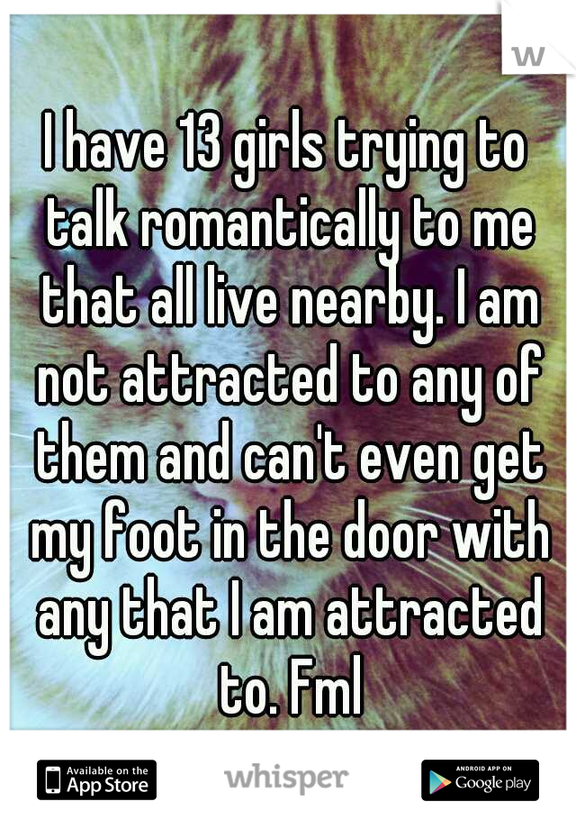 I have 13 girls trying to talk romantically to me that all live nearby. I am not attracted to any of them and can't even get my foot in the door with any that I am attracted to. Fml
