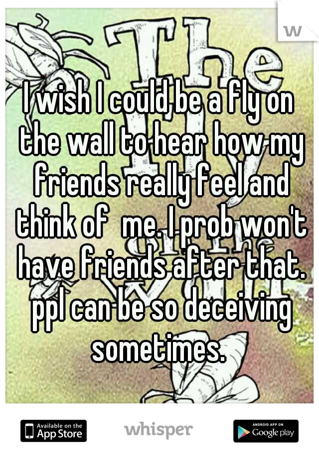 I wish I could be a fly on the wall to hear how my friends really feel and think of  me. I prob won't have friends after that. ppl can be so deceiving sometimes. 
