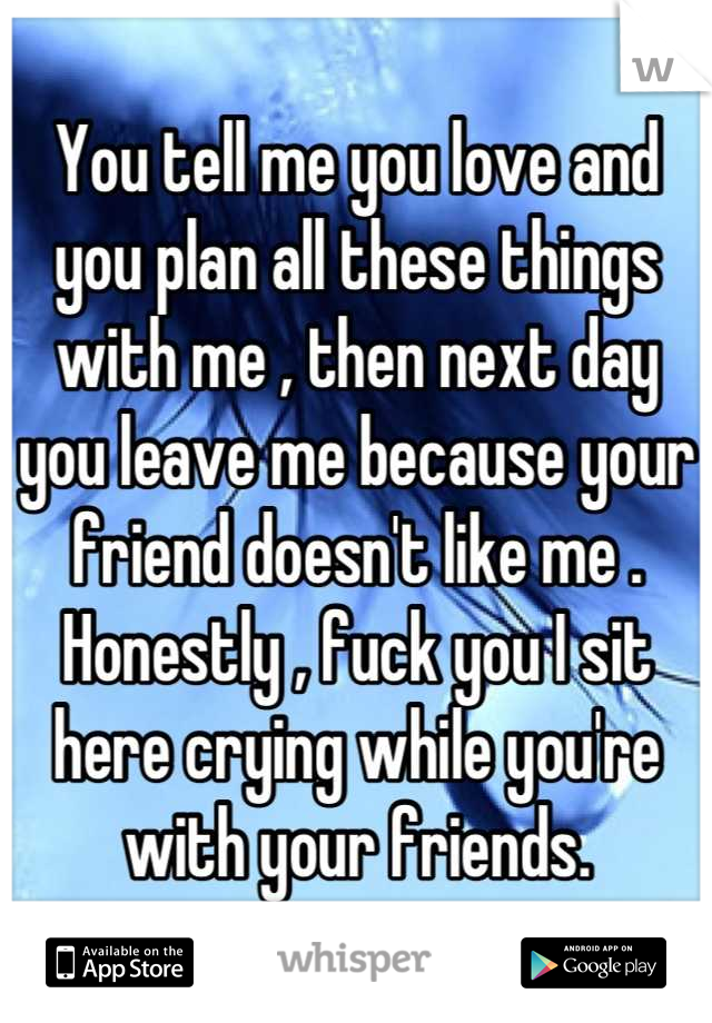 You tell me you love and you plan all these things with me , then next day you leave me because your friend doesn't like me .
Honestly , fuck you I sit here crying while you're with your friends.