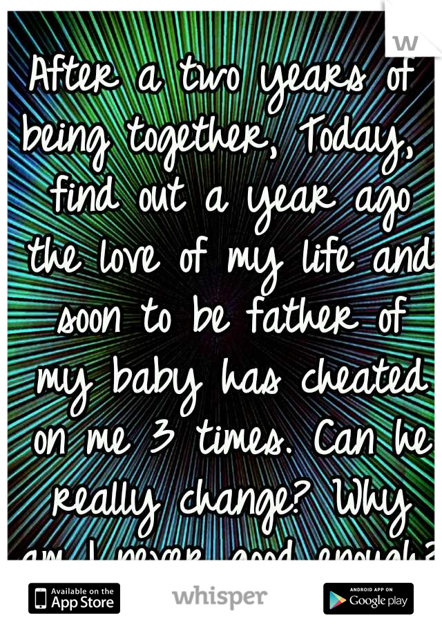 After a two years of being together, Today, I find out a year ago the love of my life and soon to be father of my baby has cheated on me 3 times. Can he really change? Why am I never good enough?