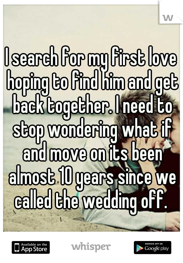 I search for my first love hoping to find him and get back together. I need to stop wondering what if and move on its been almost 10 years since we called the wedding off. 