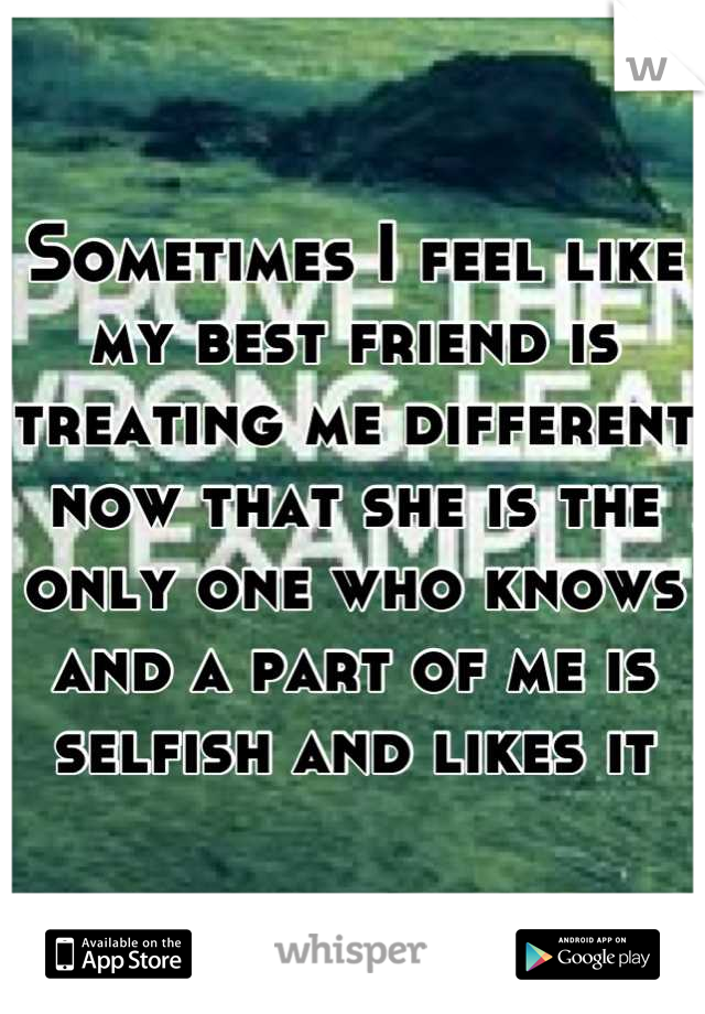 Sometimes I feel like my best friend is treating me different now that she is the only one who knows and a part of me is selfish and likes it