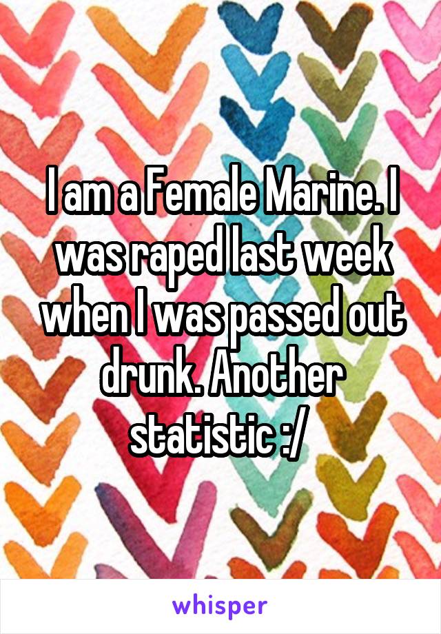I am a Female Marine. I was raped last week when I was passed out drunk. Another statistic :/ 