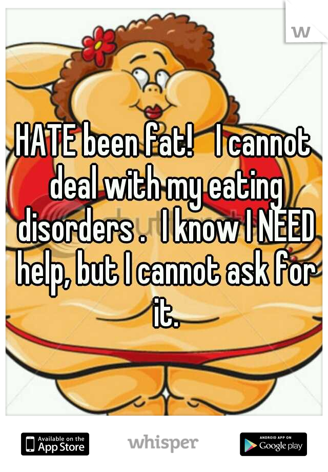 HATE been fat! 
I cannot deal with my eating disorders .
I know I NEED help, but I cannot ask for it.