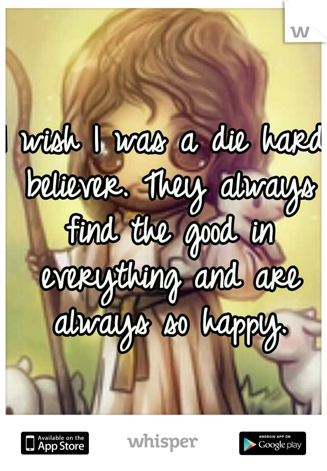I wish I was a die hard believer. They always find the good in everything and are always so happy.