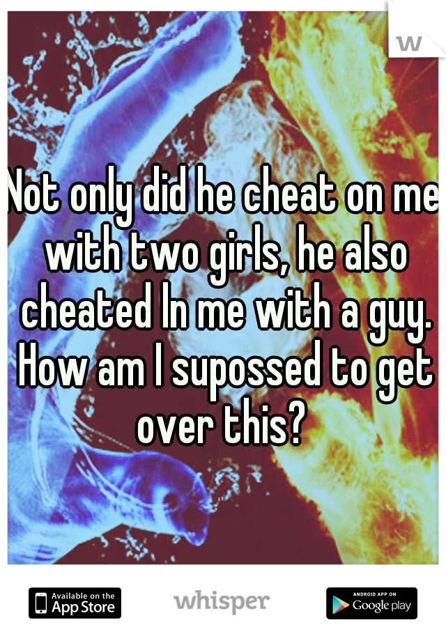 Not only did he cheat on me with two girls, he also cheated ln me with a guy. How am I supossed to get over this? 