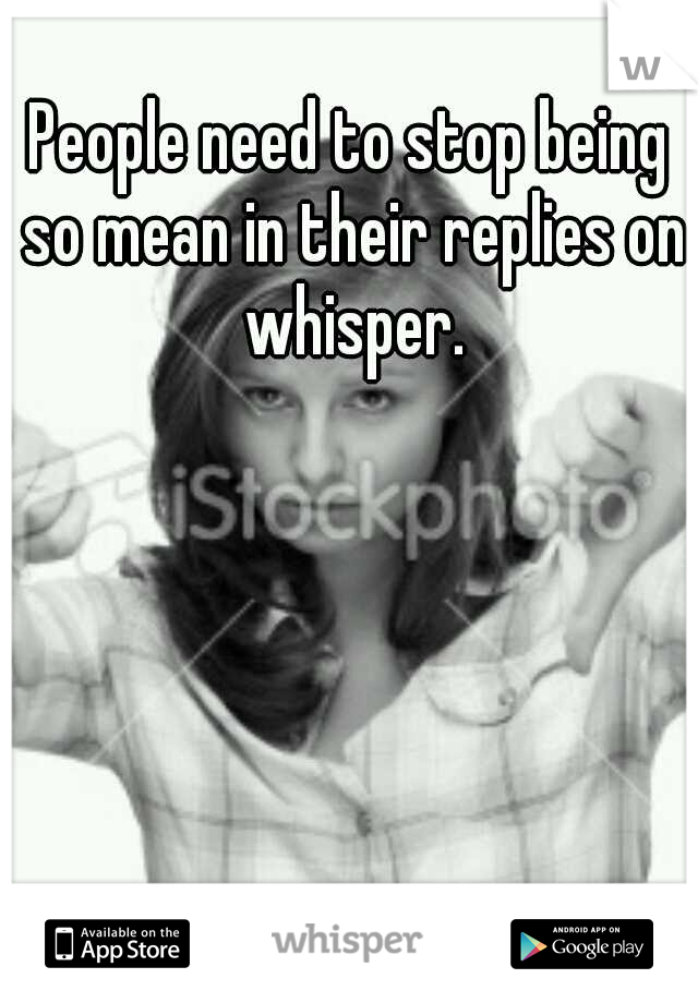 People need to stop being so mean in their replies on whisper.