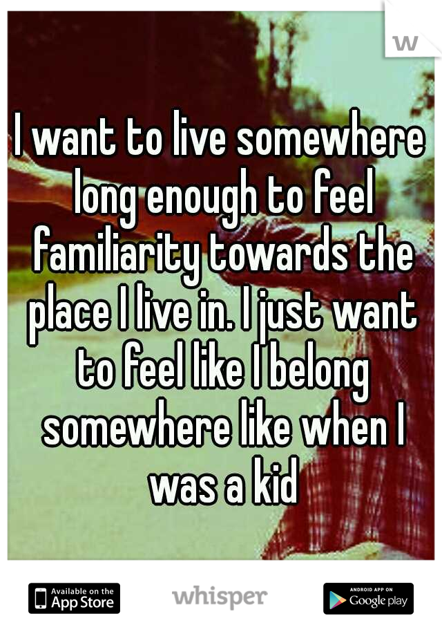 I want to live somewhere long enough to feel familiarity towards the place I live in. I just want to feel like I belong somewhere like when I was a kid